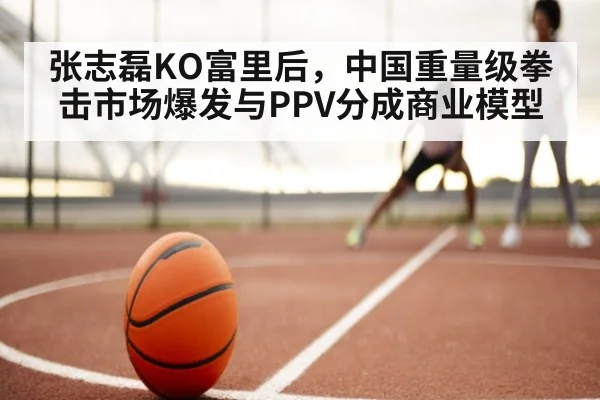 张志磊KO富里后，中国重量级拳击市场爆发与PPV分成商业模型